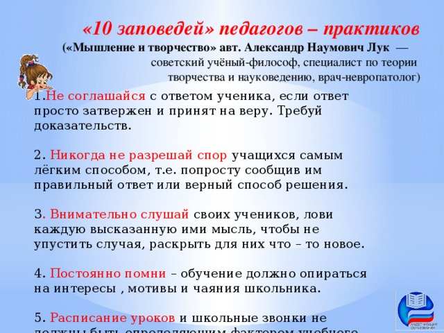 «10 заповедей» педагогов – практиков («Мышление и творчество» авт. Александр Наумович Лук   — советский учёный-философ, специалист по теории творчества и науковедению, врач-невропатолог) 1. Не соглашайся с ответом ученика, если ответ просто затвержен и принят на веру. Требуй доказательств. 2. Никогда не разрешай спор учащихся самым лёгким способом, т.е. попросту сообщив им правильный ответ или верный способ решения. 3 . Внимательно слушай своих учеников, лови каждую высказанную ими мысль, чтобы не упустить случая, раскрыть для них что – то новое. 4. Постоянно помни – обучение должно опираться на интересы , мотивы и чаяния школьника. 5. Расписание уроков и школьные звонки не должны быть определяющим фактором учебного процесса.