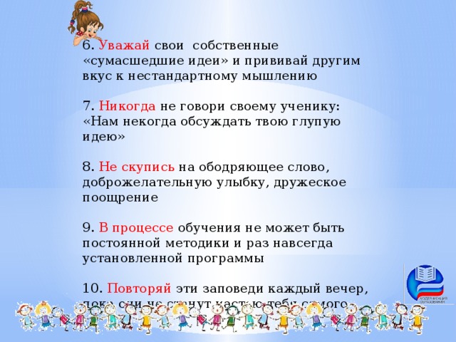 6. Уважай свои собственные «сумасшедшие идеи» и прививай другим вкус к нестандартному мышлению 7. Никогда не говори своему ученику: «Нам некогда обсуждать твою глупую идею» 8. Не скупись на ободряющее слово, доброжелательную улыбку, дружеское поощрение 9. В процессе обучения не может быть постоянной методики и раз навсегда установленной программы 10. Повторяй эти заповеди каждый вечер, пока они не станут частью тебя самого