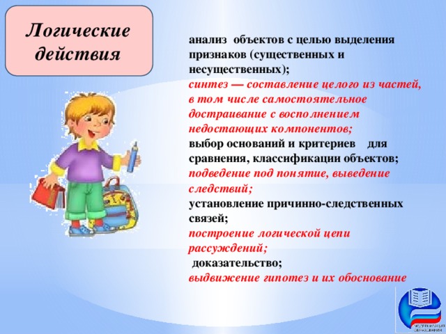 Логические действия анализ  объектов с целью выделения признаков (существенных и несущественных); синтез — составление целого из частей, в том числе самостоятельное достраивание с восполнением недостающих компонентов; выбор оснований и критериев  для сравнения, классификации объектов; подведение под понятие, выведение следствий; установление причинно-следственных связей; построение логической цепи рассуждений;  доказательство; выдвижение гипотез и их обоснование