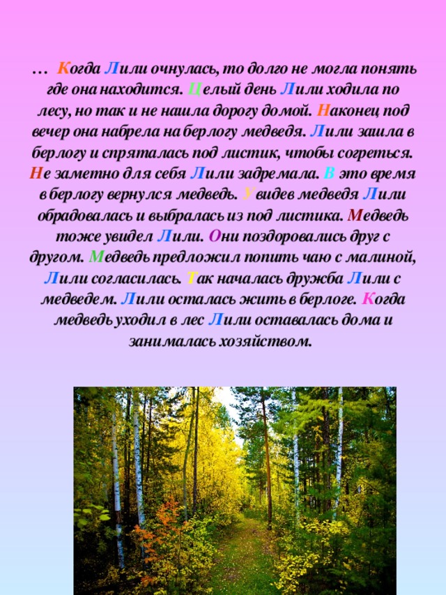 … К огда Л или очнулась, то долго не могла понять где она находится. Ц елый день Л или ходила по лесу, но так и не нашла дорогу домой. Н аконец под вечер она набрела на берлогу медведя. Л или зашла в берлогу и спряталась под листик, чтобы согреться. Н е заметно для себя Л или задремала. В это время в берлогу вернулся медведь. У видев медведя Л или обрадовалась и выбралась из под листика. М едведь тоже увидел Л или. О ни поздоровались друг с другом. М едведь предложил попить чаю с малиной, Л или согласилась. Т ак началась дружба Л или с медведем. Л или осталась жить в берлоге. К огда медведь уходил в лес Л или оставалась дома и занималась хозяйством.