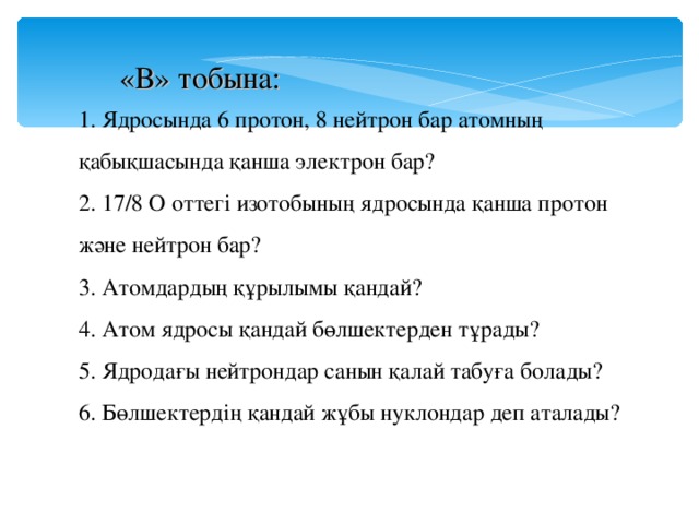 «В» тобына: 1. Ядросында 6 протон, 8 нейтрон бар атомның қабықшасында қанша электрон бар? 2. 17/8 О оттегі изотобының ядросында қанша протон және нейтрон бар? 3. Атомдардың құрылымы қандай? 4. Атом ядросы қандай бөлшектерден тұрады? 5. Ядродағы нейтрондар санын қалай табуға болады? 6. Бөлшектердің қандай жұбы нуклондар деп аталады?