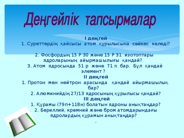 І деңгей 1. Суреттердің қайсысы атом құрылысына сәйкес келеді? 2. Фосфордың 15 Р 30 және 15 Р 31 изотоптары ядроларының айырмашылығы қандай? 3. Атом ядросында 51 р және 71 n бар. Бұл қандай элемент ? ІІ деңгей 1. Протон мен нейтрон арасында қандай айырмашылық бар? 2. Алюминийдің 27/13 ядросының құрылысы қандай?  ІІІ деңгей 1. Құрамы (79п+118н) болатын ядроны анықтаңдар? 2. Бериллий, кремний және бром атомдарындағы ядролардың құрамын анықтаңдар? .