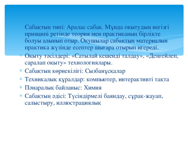 Сабақтың типі: Аралас сабақ. Мұнда оқытудың негізгі принципі ретінде теория мен практиканың бірлікте болуы алынып отыр. Оқушылар сабақтың материалын практика жүзінде есептер шығара отырып игереді. Оқыту тәсілдері: «Сатылай кешенді талдау», «Деңгейлеп, саралап оқыту» технологиялары. Сабақтың көрнекілігі: Сызбанұсқалар Техникалық құралдар: компьютер, интерактивті тақта Пәнаралық байланыс: Химия Сабақтың әдісі: Түсіндірмелі баяндау, сұрақ-жауап, салыстыру, иллюстрациялық Сабақтың типі: Аралас сабақ. Мұнда оқытудың негізгі принципі ретінде теория мен практиканың бірлікте болуы алынып отыр. Оқушылар сабақтың материалын практика жүзінде есептер шығара отырып игереді. Оқыту тәсілдері: «Сатылай кешенді талдау», «Деңгейлеп, саралап оқыту» технологиялары. Сабақтың көрнекілігі: Сызбанұсқалар Техникалық құралдар: компьютер, интерактивті тақта Пәнаралық байланыс: Химия Сабақтың әдісі: Түсіндірмелі баяндау, сұрақ-жауап, салыстыру, иллюстрациялық