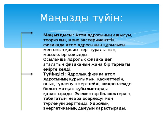 Маңызды түйін: Маңыздысы: Атом ядросының ашылуы, теориялық және эксперименттік физикада атом ядросының құрылысы мен оның қасиеттері туралы тың мәселелер қойылды. Осылайша ядролық физика деп аталатын физиканың жаңа бір тармағы өмірге келді. Түйіндісі: Ядролық физика атом ядросының құрылымын, қасиеттерін, оның түрленуін зерттейді, микроәлемде болып жатқан құбылыстарды қарастырады. Элементар бөлшектердің табиғатын, өзара әсерлесуі мен түрленуін зерттейді. Ядролық энергетиканың дамуын қарастырады.