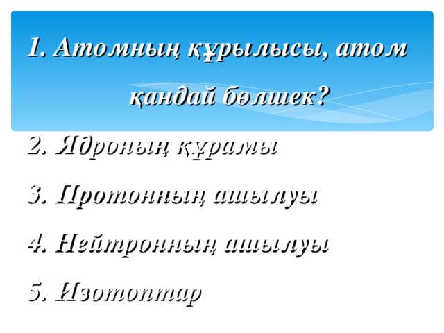 1. Атомның құрылысы, атом   қандай бөлшек?  2. Ядроның құрамы  3. Протонның ашылуы  4. Нейтронның ашылуы  5. Изотоптар