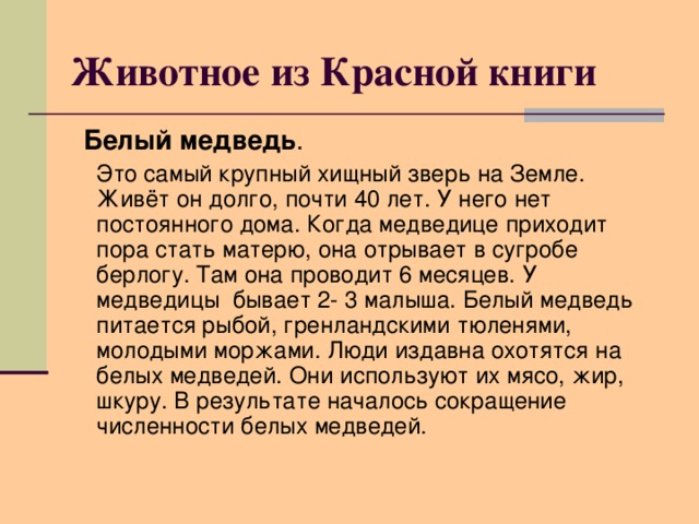 Животное из Красной книги  Белый медведь .  Это самый крупный хищный зверь на Земле. Живёт он долго, почти 40 лет. У него нет постоянного дома. Когда медведице приходит пора стать матерю, она отрывает в сугробе берлогу. Там она проводит 6 месяцев. У медведицы бывает 2- 3 малыша. Белый медведь питается рыбой, гренландскими тюленями, молодыми моржами. Люди издавна охотятся на белых медведей. Они используют их мясо, жир, шкуру. В результате началось сокращение численности белых медведей.