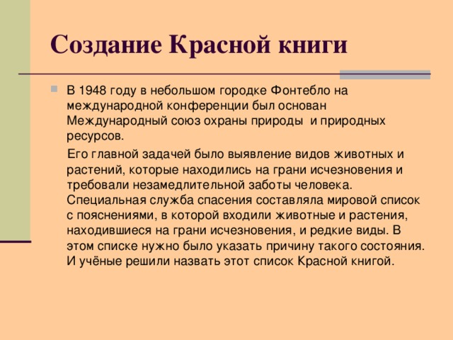 Создание Красной книги В 1948 году в небольшом городке Фонтебло на международной конференции был основан Международный союз охраны природы и природных ресурсов.  Его главной задачей было выявление видов животных и растений, которые находились на грани исчезновения и требовали незамедлительной заботы человека. Специальная служба спасения составляла мировой список с пояснениями, в которой входили животные и растения, находившиеся на грани исчезновения, и редкие виды. В этом списке нужно было указать причину такого состояния. И учёные решили назвать этот список Красной книгой.