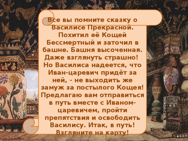 Все вы помните сказку о Василисе Прекрасной. Похитил её Кощей Бессмертный и заточил в башне. Башня высоченная. Даже взглянуть страшно! Но Василиса надеется, что Иван-царевич придёт за ней, - не выходить же замуж за постылого Кощея! Предлагаю вам отправиться в путь вместе с Иваном-царевичем, пройти препятствия и освободить Василису. Итак, в путь! Взгляните на карту!