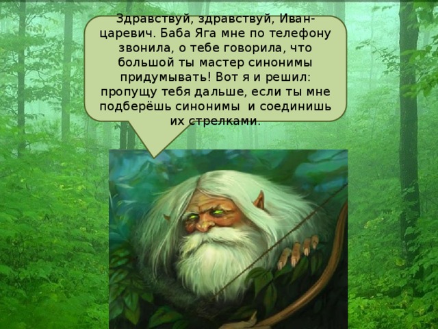 Здравствуй, здравствуй, Иван-царевич. Баба Яга мне по телефону звонила, о тебе говорила, что большой ты мастер синонимы придумывать! Вот я и решил: пропущу тебя дальше, если ты мне подберёшь синонимы и соединишь их стрелками.