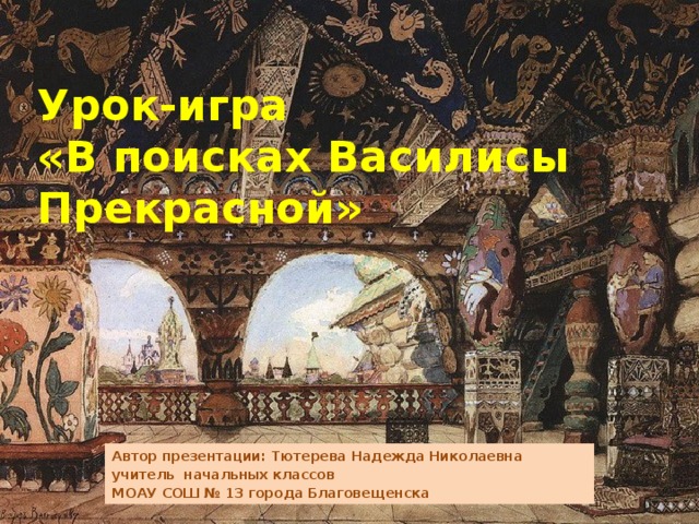 Урок-игра  «В поисках Василисы Прекрасной» Автор презентации: Тютерева Надежда Николаевна учитель начальных классов МОАУ СОШ № 13 города Благовещенска