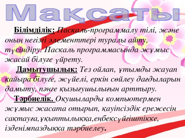 Білімділік:  Паскаль-программалу тілі, және оның негізгі элементтері туралы айту, түсіндіру. Паскаль программасында жұмыс жасай білуге үйрету.  Дамытушылық:  Тез ойлап, ұтымды жауап қайыра білуге, жүйелі, еркін сөйлеу дағдыларын дамыту, пәнге қызығушылығын арттыру. Тәрбиелік. Оқушыларды компьютермен жұмыс жасата отырып, қауіпсіздік ережесін сақтауға,ұқыптылыққа,еңбексүйгіштікке, ізденімпаздыққа тәрбиелеу .