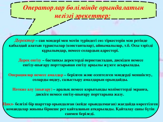 Операторлар бөлімінде орындалатын негізгі әрекеттер: Деректер – сан мәндері мен мәтін түріндегі сөз тіркестерін мән ретінде  қабылдай алатын тұрақтылар (константалар), айнымалылар, т.б. Осы тәрізді құрылымдар, немесе солардың адрестері.  Дерек енгізу – бастапқы деректерді пернетақтадан, дискіден немесе  енгізу-шығару порттарынан енгізу арқылы  жүзеге асырылады.  Операциялар немесе амалдар – берілген және есептелген мәндерді меншіктеу, соларды өңдеу, салыстыру амалдарын орындайды.  Нәтиже алу (шығару) – аралық немесе қорытынды мәліметтерді экранға, дискіге немесе енгізу-шығару порттарына жазу.  Цикл- белгілі бір шарттар орындалған (кейде орындалмаған) жағдайда көрсетілген командалар жиыны бірнеше рет қайталанып атқарылады. Қайталау саны бүтін санмен беріледі.