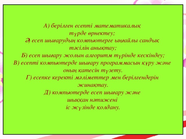 А) берілген есепті математикалық түрде өрнектеу; Ә) есеп шығарудың компьютерге ыңғайлы сандық тәсілін анықтау; Б) есеп шығару жолын алгоритм түрінде кескіндеу; В) есепті компьютерде шығару программасын құру және оның қатесін түзету. Г) есепке керекті мәліметтер мен берілгендерін жинақтау. Д) компьютерде есеп шығару және шыққан нәтижені іс жүзінде қолдану.