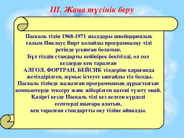 ІІІ. Жаңа түсінік беру Паскаль тілін 1968-1971 жылдары швейцариялық  ғалым Никлаус Вирт қолайлы программалау тілі ретінде ұсынған болатын. Бұл тілдің стандарты кейінірек бекітілді, ол сол кездерде кең таралған АЛГОЛ, ФОРТРАН, БЕЙСИК тілдеріне қарағанда  жетілдірілген, жұмыс істеуге ыңғайлы тіл болды. Паскаль тілінде жазылған программаның дұрыстығын компьютерде тексеру және жіберілген қатені түзету оңай. Қазіргі кезде Паскаль тілі кез келген күрделі есептерді шығара алатын, кең таралған стандартты оқу тіліне айналды.