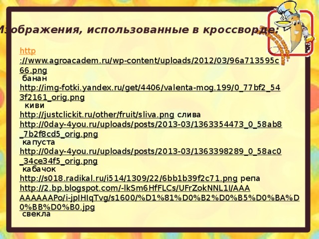 Изображения, использованные в кроссворде: http ://www.agroacadem.ru/wp-content/uploads/2012/03/96a713595c66.png  банан http://img-fotki.yandex.ru/get/4406/valenta-mog.199/0_77bf2_543f2161_orig.png  киви http://justclickit.ru/other/fruit/sliva.png  слива http://0day-4you.ru/uploads/posts/2013-03/1363354473_0_58ab8_7b2f8cd5_orig.png  капуста http://0day-4you.ru/uploads/posts/2013-03/1363398289_0_58ac0_34ce34f5_orig.png  кабачок http://s018.radikal.ru/i514/1309/22/6bb1b39f2c71.png  репа http://2.bp.blogspot.com/-lkSm6HfFLCs/UFrZokNNL1I/AAAAAAAAAPo/i-jpIHIqTvg/s1600/%D1%81%D0%B2%D0%B5%D0%BA%D0%BB%D0%B0.jpg  свекла  