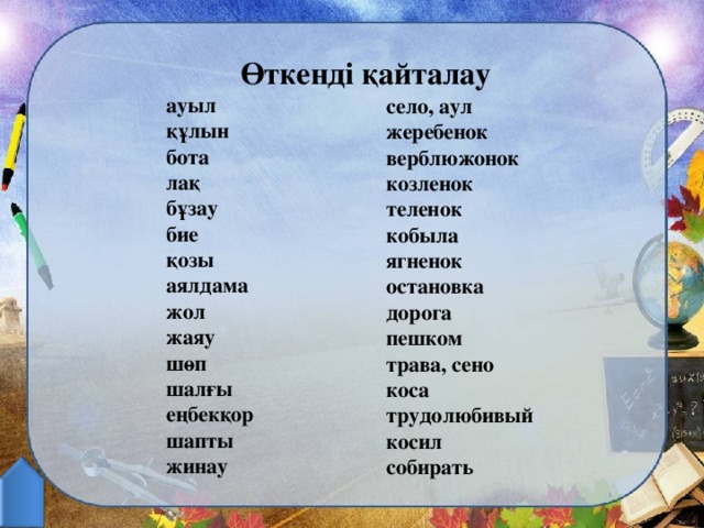 Өткенді қайталау ауыл құлын бота лақ бұзау бие қозы аялдама жол жаяу шөп шалғы еңбекқор шапты жинау           село, аул жеребенок верблюжонок козленок теленок кобыла ягненок остановка дорога пешком трава, сено коса трудолюбивый косил собирать