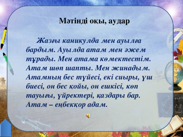 Мәтінді оқы, аудар   Жазғы каникулда мен ауылға бардым. Ауылда атам мен әжем тұрады. Мен атама көмектестім. Атам шөп шапты. Мен жинадым. Атамның бес түйесі, екі сиыры, үш биесі, он бес қойы, он ешкісі, көп тауығы, үйректері, қаздары бар. Атам – еңбекқор адам.