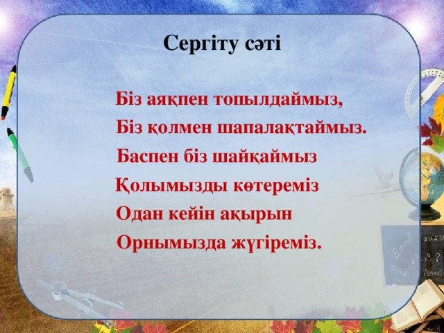 Сергіту сәті  Біз аяқпен топылдаймыз,  Біз қолмен шапалақтаймыз.  Баспен біз шайқаймыз  Қолымызды көтереміз Одан кейін ақырын  Орнымызда жүгіреміз.