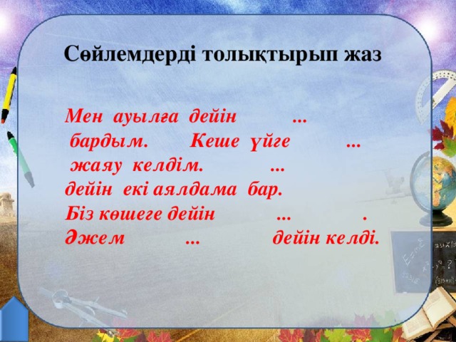 Сөйлемдерді толықтырып жаз Мен ауылға дейін ...  бардым. Кеше үйге ...  жаяу келдім. ... дейін екі аялдама бар. Біз көшеге дейін ... . Әжем ... дейін келді.