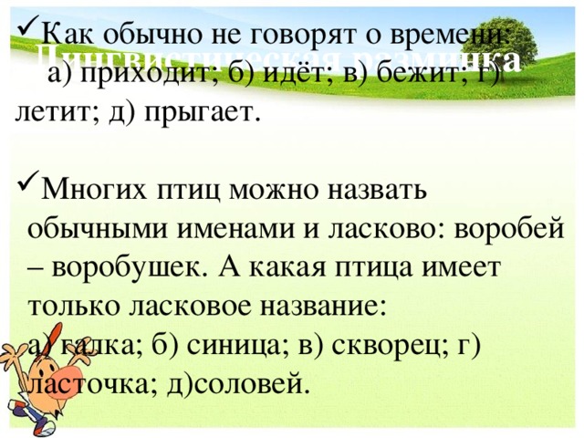 Лингвистическая разминка Как обычно не говорят о времени:  а) приходит; б) идёт; в) бежит; г) летит; д) прыгает. Многих птиц можно назвать обычными именами и ласково: воробей – воробушек. А какая птица имеет только ласковое название:  а) галка; б) синица; в) скворец; г) ласточка; д)соловей.