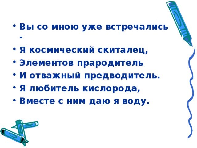 Вы со мною уже встречались - Я космический скиталец, Элементов прародитель И отважный предводитель. Я любитель кислорода, Вместе с ним даю я воду.