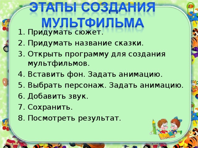 Придумать сюжет. Придумать название сказки. Открыть программу для создания мультфильмов. Вставить фон. Задать анимацию. Выбрать персонаж. Задать анимацию. Добавить звук. Сохранить. Посмотреть результат.