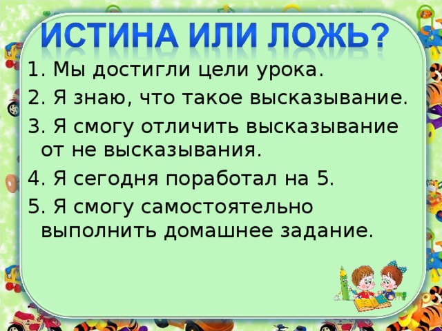 1. Мы достигли цели урока. 2. Я знаю, что такое высказывание. 3. Я смогу отличить высказывание от не высказывания. 4. Я сегодня поработал на 5. 5. Я смогу самостоятельно выполнить домашнее задание.