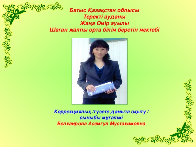 Ба тыс Қазақстан облысы Теректі ауданы Жаңа Өмір ауылы Шаған жалпы орта білім беретін мектебі Коррекциялық /түзете дамыта оқыту / сыныбы мұғалімі Белхаирова Асемгул Мустахимовна