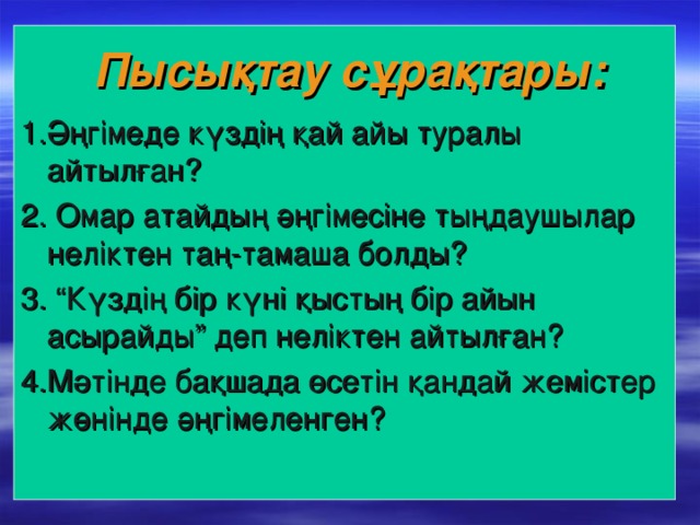 Пысықтау сұрақтары: 1.Әңгімеде күздің қай айы туралы айтылған? 2 . Омар атайдың әңгімесіне тыңдаушылар неліктен таң-тамаша болды? 3 . “Күздің бір күні қыстың бір айын асырайды” деп неліктен айтылған? 4 .Мәтінде бақшада өсетін қандай жемістер жөнінде әңгімеленген?