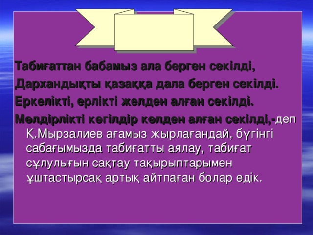 Табиғаттан бабамыз ала берген секілді, Дархандықты қазаққа дала берген секілді. Еркелікті, ерлікті желден алған секілді. Мөлдірлікті көгілдір көлден алған секілді,- деп Қ.Мырзалиев ағамыз жырлағандай, бүгінгі сабағымызда табиғатты аялау, табиғат сұлулығын сақтау тақырыптарымен ұштастырсақ артық айтпаған болар едік.