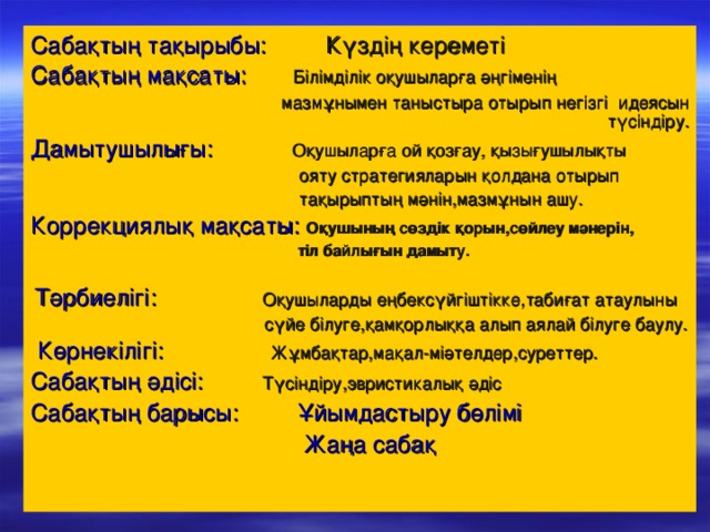 Сабақтың тақырыбы:  Күздің кереметі Сабақтың мақсаты: Білімділік оқушыларға әңгіменің  мазмұнымен таныстыра отырып негізгі идеясын түсіндіру. Дамытушылығы: Оқушыларға ой қозғау, қызығушылықты  ояту стратегияларын қолдана отырып  тақырыптың мәнін,мазмұнын ашу. Коррекциялық мақсаты: Оқушының сөздік қорын,сөйлеу мәнерін,  тіл байлығын дамыту.   Тәрбиелігі: Оқушыларды еңбексүйгіштікке,табиғат атаулыны  сүйе білуге,қамқорлыққа алып аялай білуге баулу.  Көрнекілігі: Жұмбақтар,мақал-міәтелдер,суреттер. Сабақтың әдісі: Түсіндіру,эвристикалық әдіс Сабақтың барысы:  Ұйымдастыру бөлімі  Жаңа сабақ