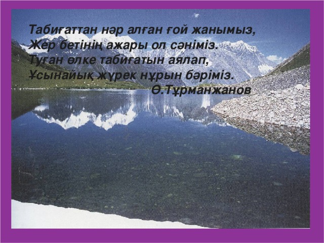 Табиғаттан нәр алған ғой жанымыз, Жер бетінің ажары ол сәніміз. Туған өлке табиғатын аялап, Ұсынайық жүрек нұрын бәріміз.  Ө.Тұрманжанов