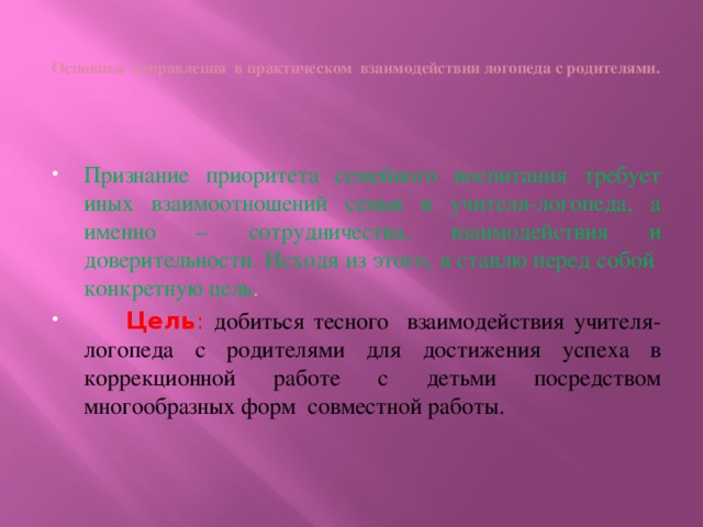 Основные направления в практическом взаимодействии логопеда с родителями.   Признание приоритета семейного воспитания требует иных взаимоотношений семьи и учителя-логопеда, а именно – сотрудничества, взаимодействия и доверительности. Исходя из этого, я ставлю перед собой конкретную цель .  Цель : добиться тесного взаимодействия учителя-логопеда с родителями для достижения успеха в коррекционной работе с детьми посредством многообразных форм совместной работы.  