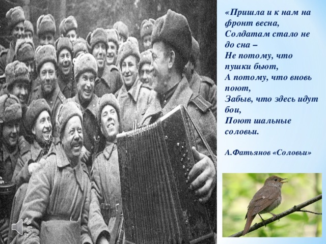 «Пришла и к нам на фронт весна, Солдатам стало не до сна – Не потому, что пушки бьют, А потому, что вновь поют, Забыв, что здесь идут бои, Поют шальные соловьи.  А.Фатьянов «Соловьи»