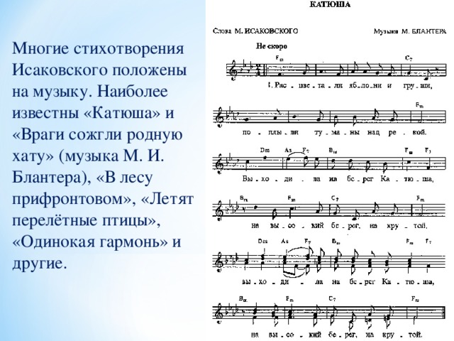 Многие стихотворения Исаковского положены на музыку. Наиболее известны «Катюша» и «Враги сожгли родную хату» (музыка М. И. Блантера), «В лесу прифронтовом», «Летят перелётные птицы», «Одинокая гармонь» и другие.