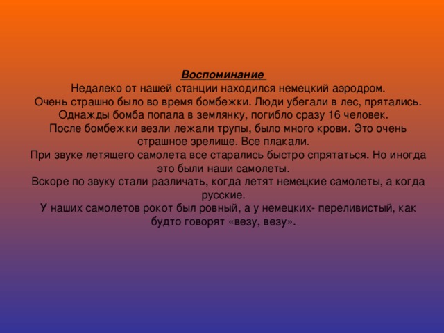 Воспоминание  Недалеко от нашей станции находился немецкий аэродром.  Очень страшно было во время бомбежки. Люди убегали в лес, прятались. Однажды бомба попала в землянку, погибло сразу 16 человек.  После бомбежки везли лежали трупы, было много крови. Это очень страшное зрелище. Все плакали.  При звуке летящего самолета все старались быстро спрятаться. Но иногда это были наши самолеты.  Вскоре по звуку стали различать, когда летят немецкие самолеты, а когда русские.  У наших самолетов рокот был ровный, а у немецких- переливистый, как будто говорят «везу, везу».