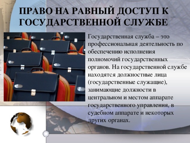 ПРАВО НА РАВНЫЙ ДОСТУП К ГОСУДАРСТВЕННОЙ СЛУЖБЕ Государственная служба – это профессиональная деятельность по обеспечению исполнения полномочий государственных органов. На государственной службе находятся должностные лица (государственные служащие), занимающие должности в центральном и местом аппарате государственного управления, в судебном аппарате и некоторых других органах.