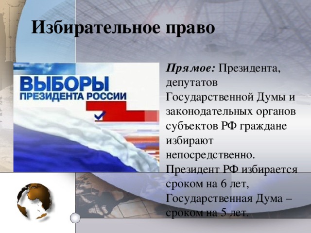 Избирательное право Прямое:  Президента, депутатов Государственной Думы и законодательных органов субъектов РФ граждане избирают непосредственно. Президент РФ избирается сроком на 6 лет, Государственная Дума – сроком на 5 лет .