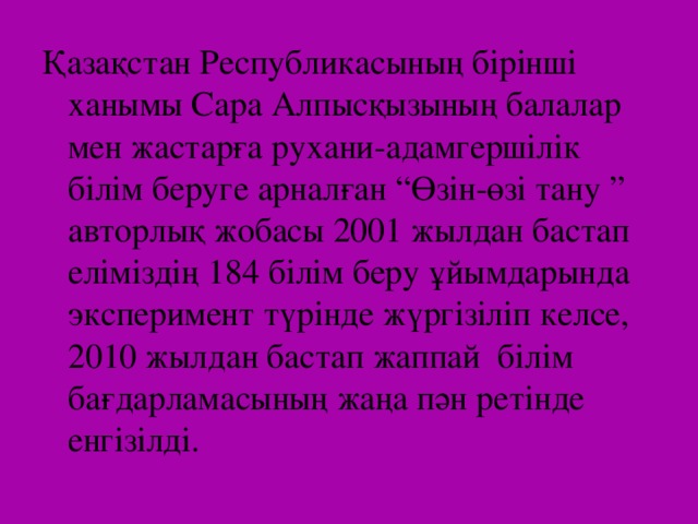 Қазақстан Республикасының бірінші ханымы Сара Алпысқызының балалар мен жастарға рухани-адамгершілік білім беруге арналған “Өзін-өзі тану ” авторлық жобасы 2001 жылдан бастап еліміздің 184 білім беру ұйымдарында эксперимент түрінде жүргізіліп келсе, 2010 жылдан бастап жаппай білім бағдарламасының жаңа пән ретінде енгізілді.