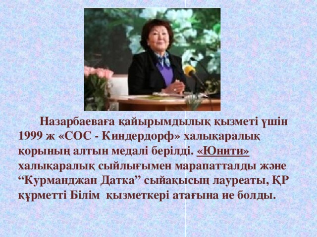 Назарбаеваға қайырымдылық қызметі үшін 1999 ж «СОС - Киндердорф» халықаралық қорының алтын медалі берілді. «Юнити» халықаралық сыйлығымен марапатталды және “Курманджан Датка” сыйақысың лауреаты, ҚР құрметті Білім қызметкері атағына ие болды.