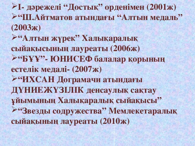 І- дәрежелі “Достық” орденімен (2001ж) “ Ш.Айтматов атындағы “Алтын медаль” (2003ж) “ Алтын жүрек” Халықаралық сыйақысының лауреаты (2006ж) “ БҰҰ”- ЮНИСЕФ балалар қорының естелік медалі- (2007ж) “ ИХСАН Дограмачи атындағы ДҮНИЕЖҮЗІЛІК денсаулық сақтау ұйымының Халықаралық сыйақысы” “ Звезды содружества” Мемлекетаралық сыйақының лауреаты (2010ж)