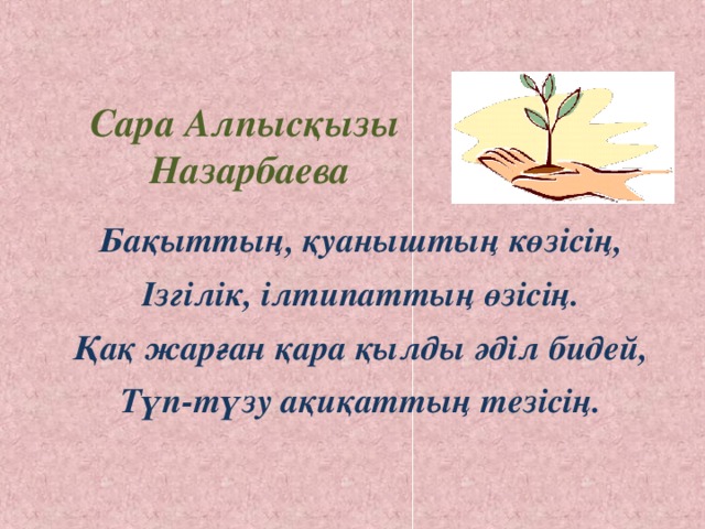 Сара Алпысқызы  Назарбаева Бақыттың, қуаныштың көзісің, Ізгілік, ілтипаттың өзісің. Қақ жарған қара қылды әділ бидей, Түп-түзу ақиқаттың тезісің.