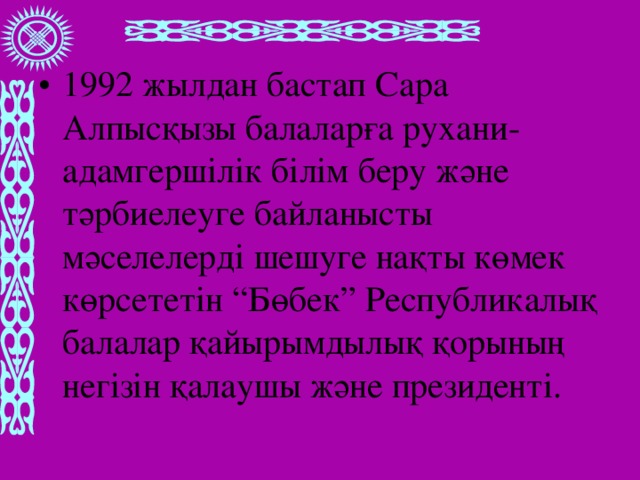 1992 жылдан бастап Сара Алпысқызы балаларға рухани- адамгершілік білім беру және тәрбиелеуге байланысты мәселелерді шешуге нақты көмек көрсететін “Бөбек” Республикалық балалар қайырымдылық қорының негізін қалаушы және президенті.