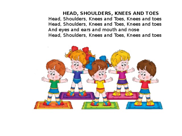 HEAD, SHOULDERS, KNEES AND TOES Head, Shoulders, Knees and Toes, Knees and toes  Head, Shoulders, Knees and Toes, Knees and toes  And eyes and ears and mouth and nose  Head, Shoulders, Knees and Toes, Knees and toes