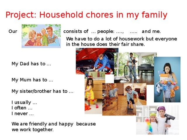 Project: Household chores in my family Our consists of … people: …., ….. and me. We have to do a lot of housework but everyone in the house does their fair share. My Dad has to … My Mum has to … My sister/brother has to … I usually … I often … I never … We are friendly and happy because we work together.