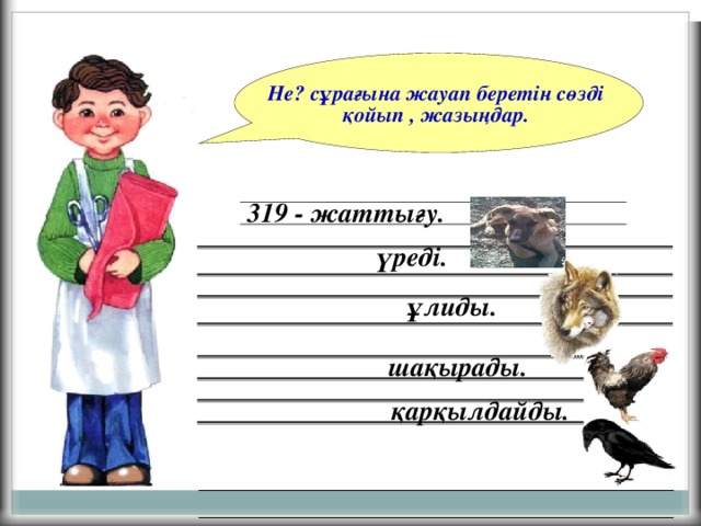 Не? сұрағына жауап беретін сөзді қойып , жазыңдар. 319 - жаттығу.  үреді. ұлиды. шақырады. қарқылдайды.