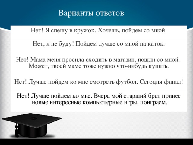 Варианты ответов Нет! Я спешу в кружок. Хочешь, пойдем со мной. Нет, я не буду! Пойдем лучше со мной на каток. Нет! Мама меня просила сходить в магазин, пошли со мной. Может, твоей маме тоже нужно что-нибудь купить. Нет! Лучше пойдем ко мне смотреть футбол. Сегодня финал! Нет! Лучше пойдем ко мне. Вчера мой старший брат принес  новые интересные компьютерные игры, поиграем.