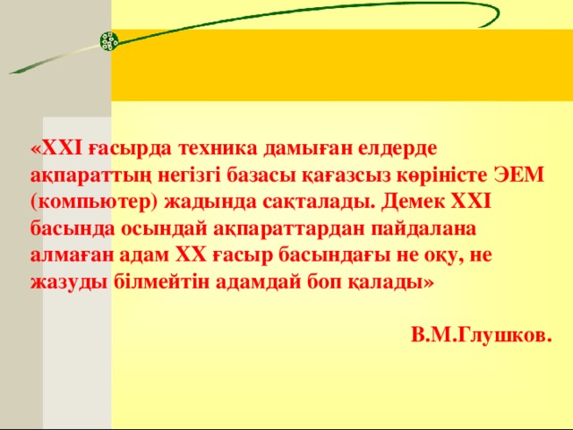 «XXI ғасырда техника дамыған елдерде ақпараттың негізгі базасы қағазсыз көріністе ЭЕМ (компьютер) жадында сақталады. Демек XXI басында осындай ақпараттардан пайдалана алмаған адам XX ғасыр басындағы не оқу, не жазуды білмейтін адамдай боп қалады»  В.M.Глушков.