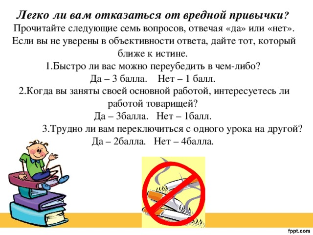 Легко ли вам отказаться от вредной привычки ?   Прочитайте следующие семь вопросов, отвечая «да» или «нет». Если вы не уверены в объективности ответа, дайте тот, который ближе к истине.   1.Быстро ли вас можно переубедить в чем-либо?   Да – 3 балла.  Нет – 1 балл.   2.Когда вы заняты своей основной работой, интересуетесь ли работой товарищей?   Да – 3балла.  Нет – 1балл.   3.Трудно ли вам переключиться с одного урока на другой?   Да – 2балла.  Нет – 4балла. 