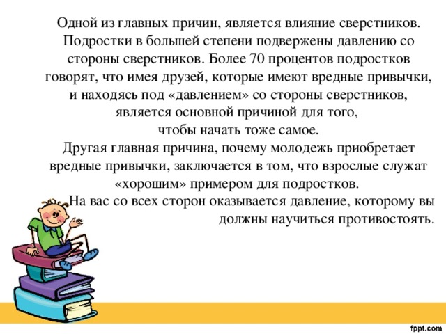 Одной из главных причин, является влияние сверстников. Подростки в большей степени подвержены давлению со стороны сверстников. Более 70 процентов подростков говорят, что имея друзей, которые имеют вредные привычки, и находясь под «давлением» со стороны сверстников, является основной причиной для того, чтобы начать тоже самое. Другая главная причина, почему молодежь приобретает вредные привычки, заключается в том, что взрослые служат «хорошим» примером для подростков. На вас со всех сторон оказывается давление, которому вы должны научиться противостоять.